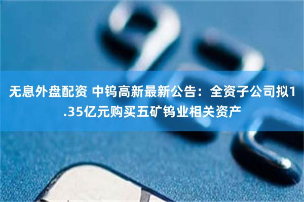 无息外盘配资 中钨高新最新公告：全资子公司拟1.35亿元购买五矿钨业相关资产