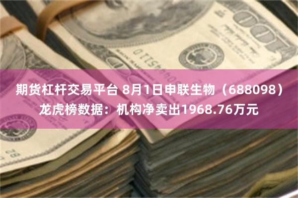 期货杠杆交易平台 8月1日申联生物（688098）龙虎榜数据：机构净卖出1968.76万元