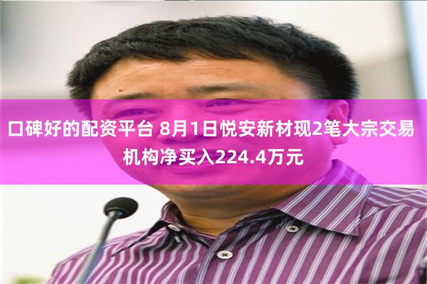 口碑好的配资平台 8月1日悦安新材现2笔大宗交易 机构净买入224.4万元