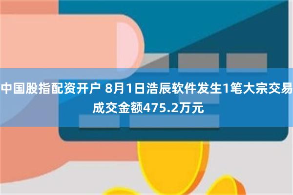 中国股指配资开户 8月1日浩辰软件发生1笔大宗交易 成交金额475.2万元