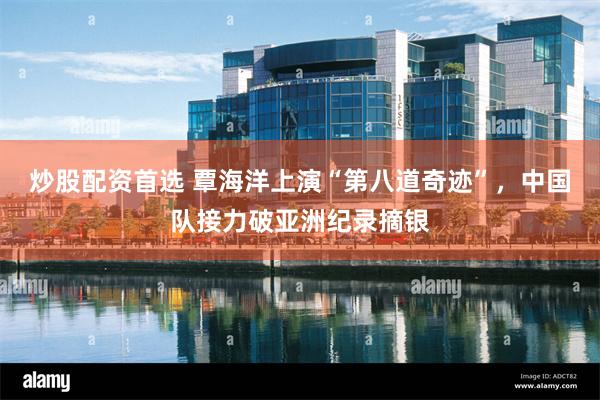 炒股配资首选 覃海洋上演“第八道奇迹”，中国队接力破亚洲纪录摘银