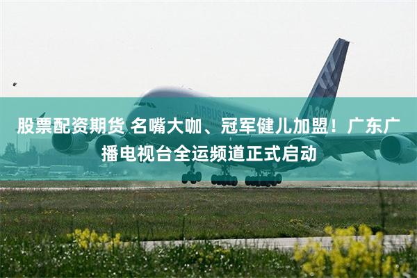 股票配资期货 名嘴大咖、冠军健儿加盟！广东广播电视台全运频道正式启动