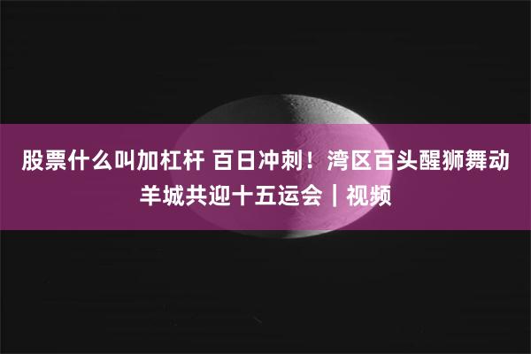 股票什么叫加杠杆 百日冲刺！湾区百头醒狮舞动羊城共迎十五运会｜视频