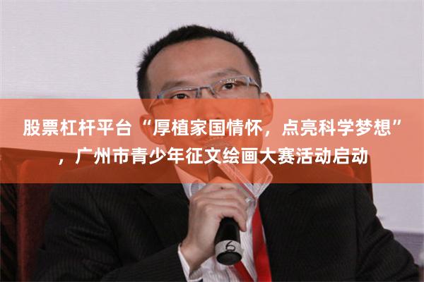 股票杠杆平台 “厚植家国情怀，点亮科学梦想”，广州市青少年征文绘画大赛活动启动