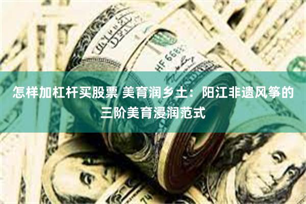 怎样加杠杆买股票 美育润乡土：阳江非遗风筝的三阶美育浸润范式