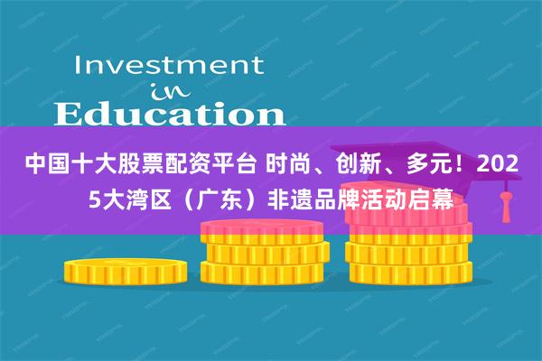 中国十大股票配资平台 时尚、创新、多元！2025大湾区（广东）非遗品牌活动启幕