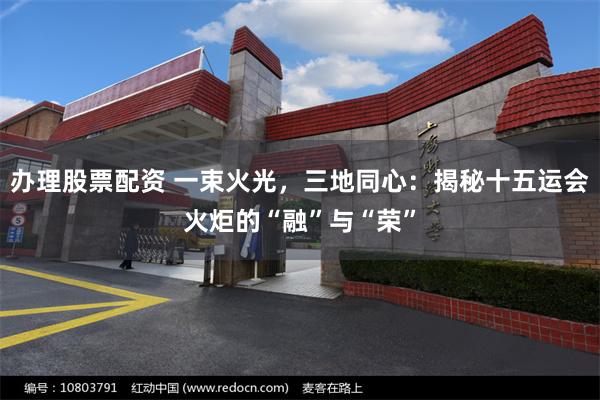 办理股票配资 一束火光,三地同心:揭秘十五运会火炬的“融”与“荣”