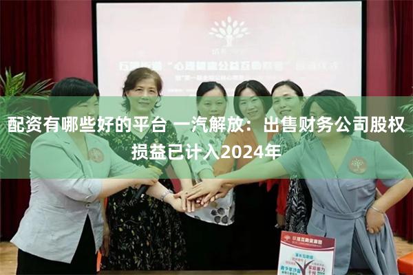 配资有哪些好的平台 一汽解放:出售财务公司股权损益已计入2024年