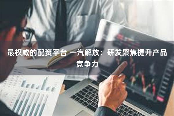 最权威的配资平台 一汽解放：研发聚焦提升产品竞争力