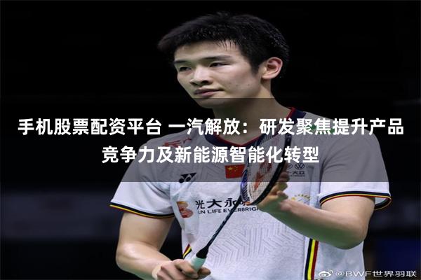 手机股票配资平台 一汽解放：研发聚焦提升产品竞争力及新能源智能化转型