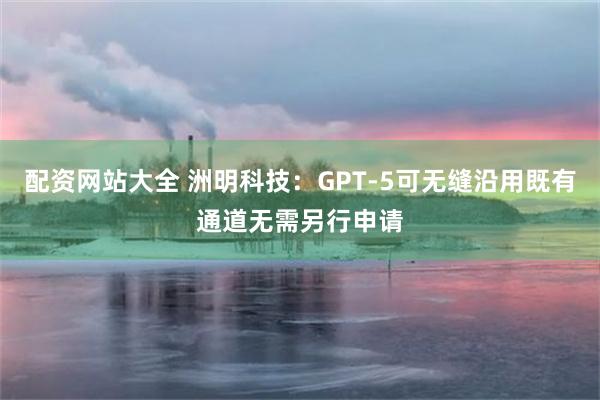配资网站大全 洲明科技：GPT-5可无缝沿用既有通道无需另行申请