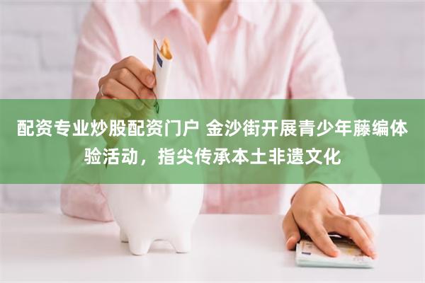 配资专业炒股配资门户 金沙街开展青少年藤编体验活动，指尖传承本土非遗文化