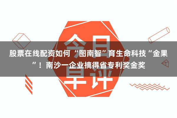 股票在线配资如何 “图南智”育生命科技“金果”！南沙一企业摘得省专利奖金奖