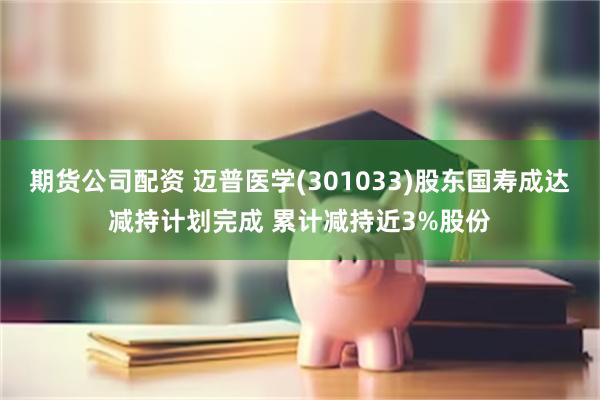 期货公司配资 迈普医学(301033)股东国寿成达减持计划完成 累计减持近3%股份