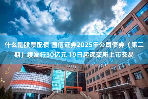什么是股票配债 国信证券2025年公司债券（第二期）续发行30亿元 19日起深交所上市交易
