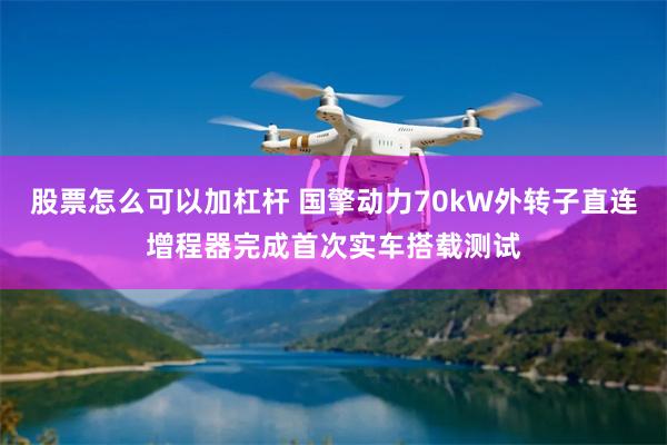 股票怎么可以加杠杆 国擎动力70kW外转子直连增程器完成首次实车搭载测试