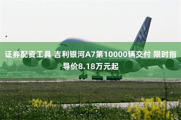 证券配资工具 吉利银河A7第10000辆交付 限时指导价8.18万元起