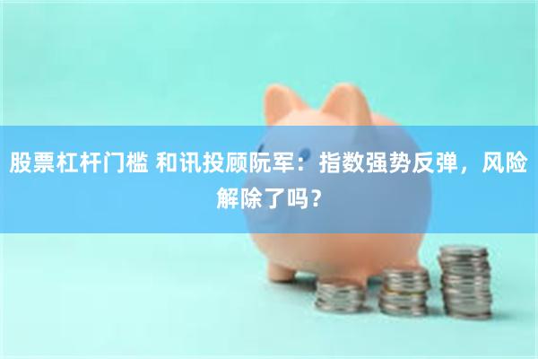 股票杠杆门槛 和讯投顾阮军：指数强势反弹，风险解除了吗？
