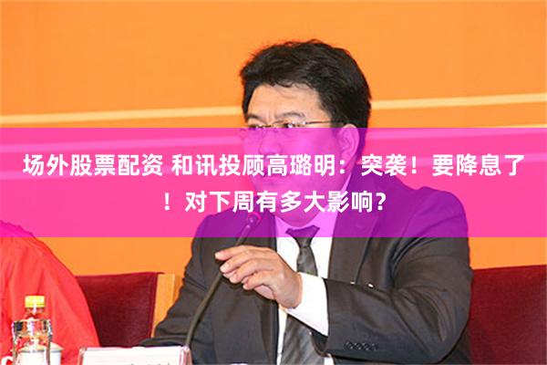 场外股票配资 和讯投顾高璐明:突袭!要降息了!对下周有多大影响?