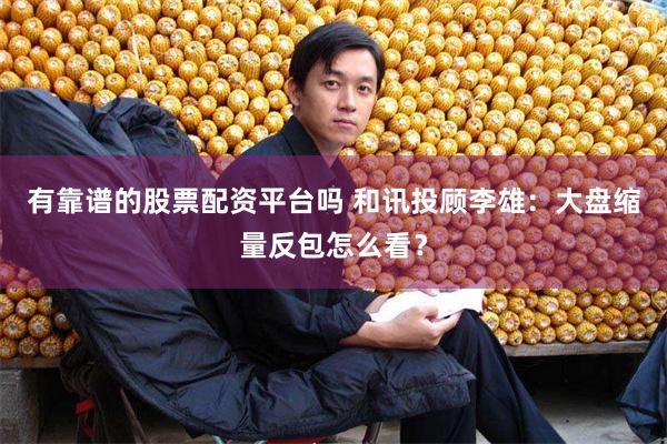 有靠谱的股票配资平台吗 和讯投顾李雄：大盘缩量反包怎么看？