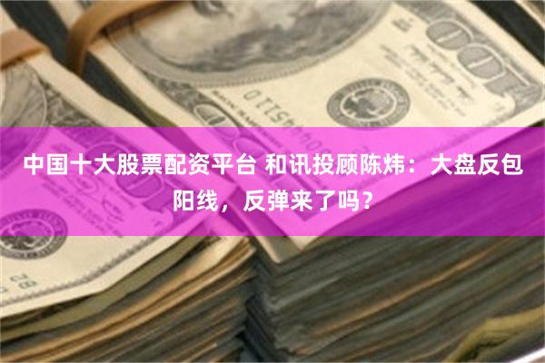 中国十大股票配资平台 和讯投顾陈炜：大盘反包阳线，反弹来了吗？
