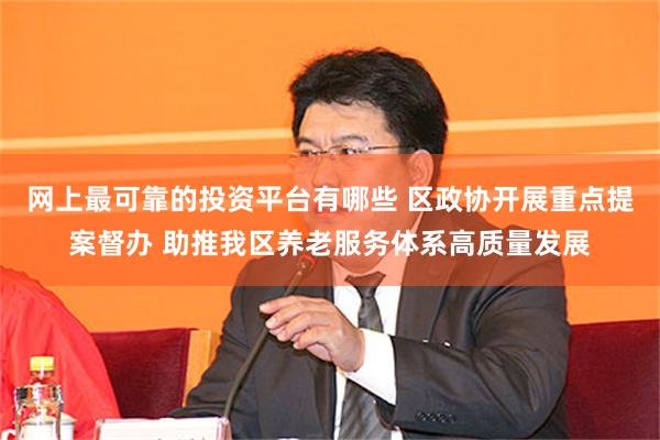 网上最可靠的投资平台有哪些 区政协开展重点提案督办 助推我区养老服务体系高质量发展