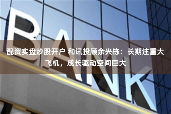 配资实盘炒股开户 和讯投顾余兴栋：长期注重大飞机，成长驱动空间巨大