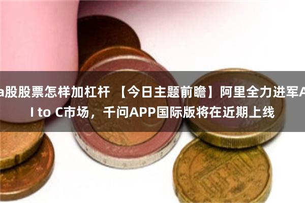 a股股票怎样加杠杆 【今日主题前瞻】阿里全力进军AI to C市场，千问APP国际版将在近期上线