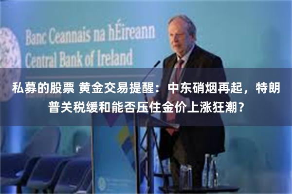 私募的股票 黄金交易提醒：中东硝烟再起，特朗普关税缓和能否压住金价上涨狂潮？