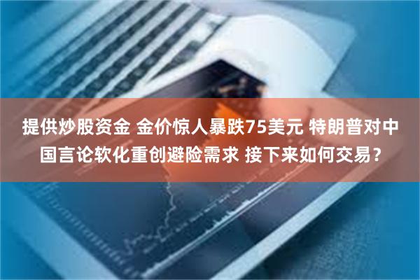 提供炒股资金 金价惊人暴跌75美元 特朗普对中国言论软化重创避险需求 接下来如何交易？