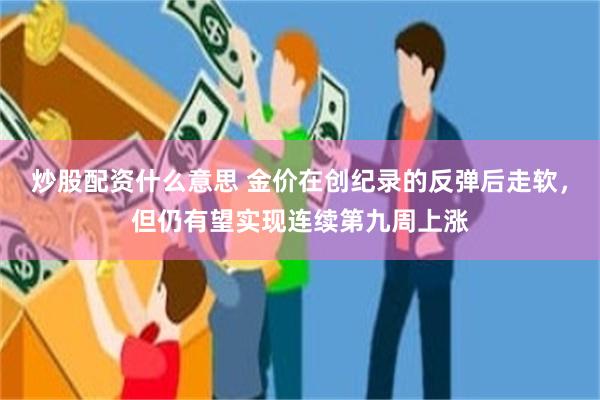 炒股配资什么意思 金价在创纪录的反弹后走软，但仍有望实现连续第九周上涨