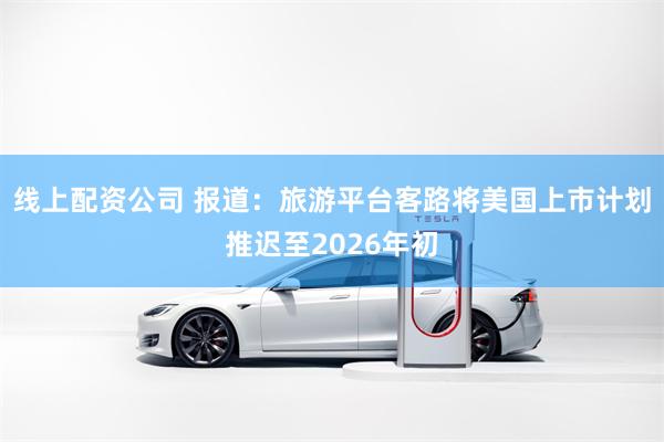线上配资公司 报道：旅游平台客路将美国上市计划推迟至2026年初