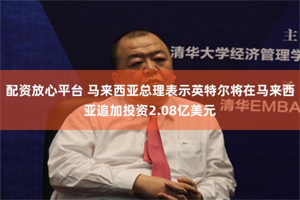 配资放心平台 马来西亚总理表示英特尔将在马来西亚追加投资2.08亿美元