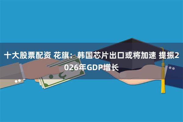 十大股票配资 花旗：韩国芯片出口或将加速 提振2026年GDP增长
