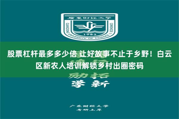 股票杠杆最多多少倍 让好故事不止于乡野！白云区新农人培训解锁乡村出圈密码