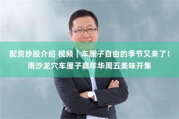 配资炒股介绍 视频｜车厘子自由的季节又来了！南沙龙穴车厘子嘉年华周五美味开集