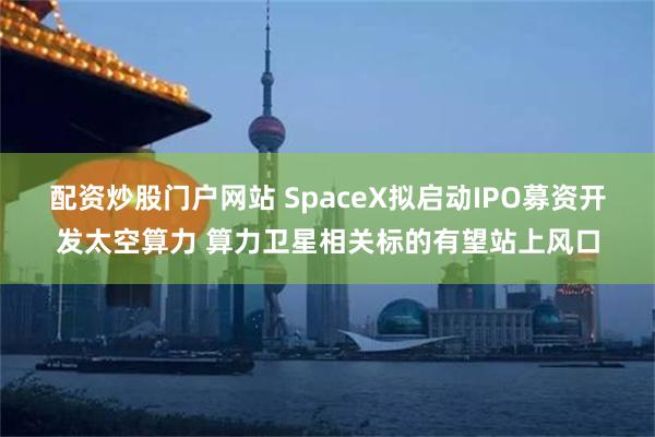 配资炒股门户网站 SpaceX拟启动IPO募资开发太空算力 算力卫星相关标的有望站上风口