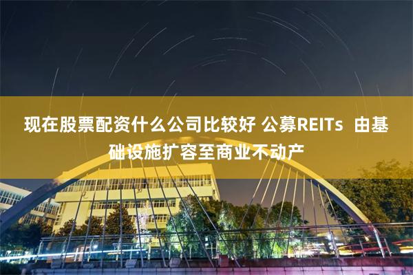现在股票配资什么公司比较好 公募REITs  由基础设施扩容至商业不动产