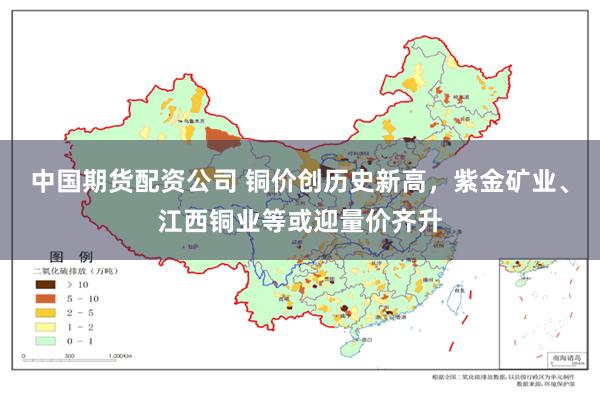 中国期货配资公司 铜价创历史新高，紫金矿业、江西铜业等或迎量价齐升