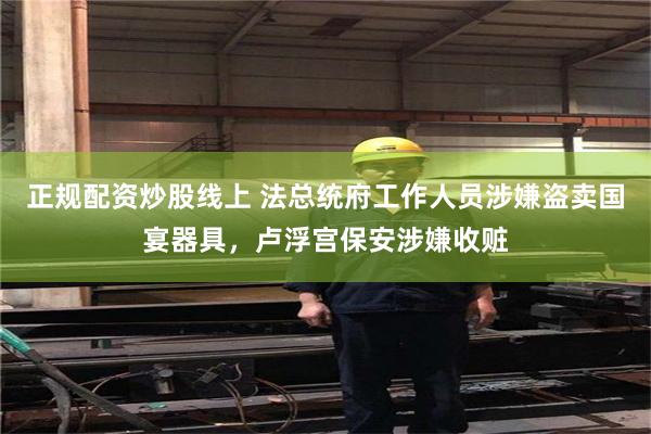 正规配资炒股线上 法总统府工作人员涉嫌盗卖国宴器具，卢浮宫保安涉嫌收赃