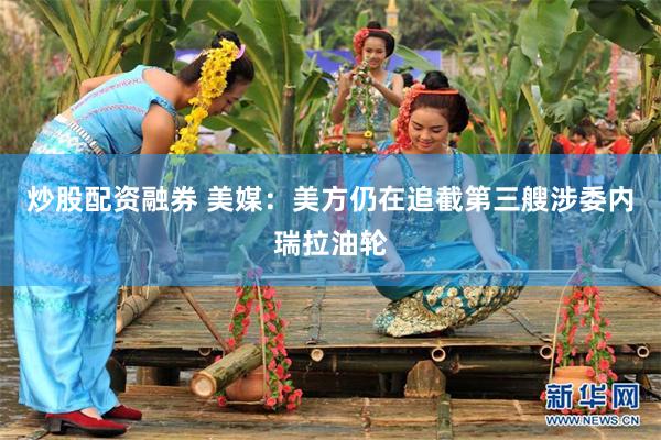 炒股配资融券 美媒:美方仍在追截第三艘涉委内瑞拉油轮