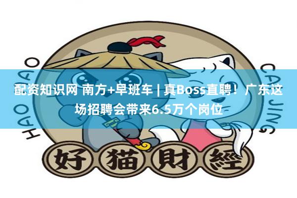 配资知识网 南方+早班车 | 真Boss直聘！广东这场招聘会带来6.5万个岗位