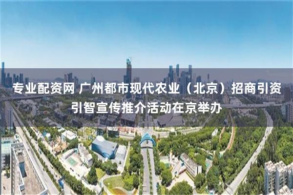 专业配资网 广州都市现代农业（北京）招商引资引智宣传推介活动在京举办