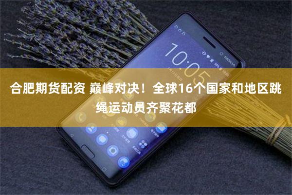 合肥期货配资 巅峰对决！全球16个国家和地区跳绳运动员齐聚花都