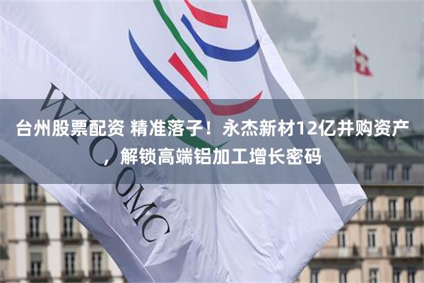 台州股票配资 精准落子！永杰新材12亿并购资产，解锁高端铝加工增长密码