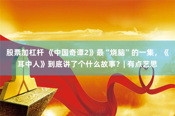 股票加杠杆 《中国奇谭2》最“烧脑”的一集,《耳中人》到底讲了个什么故事?| 有点艺思