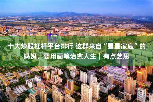 十大炒股杠杆平台排行 这群来自“星星家庭”的妈妈，要用画笔治愈人生｜有点艺思