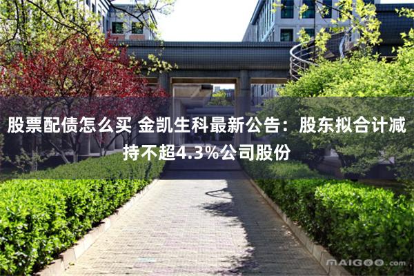 股票配债怎么买 金凯生科最新公告：股东拟合计减持不超4.3%公司股份