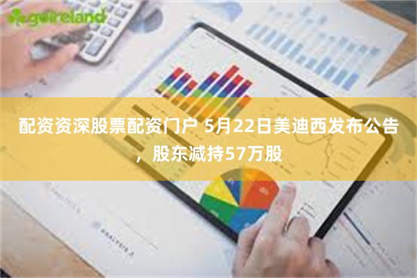 配资资深股票配资门户 5月22日美迪西发布公告，股东减持57万股