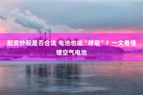 配资炒股是否合法 电池也能“呼吸”？一文看懂锂空气电池